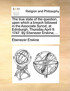 The True State of the Question, Upon Which a Breach Followed in the Associate Synod, at Edinburgh, Thursday April 9. 1747. by Ebenezer Erskine, ...