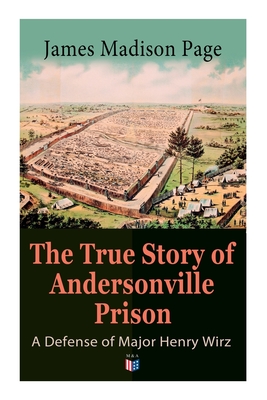 The True Story of Andersonville Prison: A Defense of Major Henry Wirz: The Prisoners and Their Keepers, Daily Life at Prison, Execution of the Raiders, the Facts of Wirz's Life, the Accusations Against Wirz, the Trial - Page, James Madison