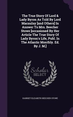 The True Story Of Lord & Lady Byron As Told By Lord Macaulay [and Others] In Answer To Mrs. Beecher Stowe [occasioned By Her Article The True Story Of Lady Byron's Life, Publ. In The Atlantic Monthly. Ed. By J. M.] - Harriet Elizabeth Beecher Stowe (Creator)