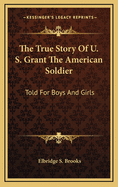 The True Story of U. S. Grant the American Soldier: Told for Boys and Girls