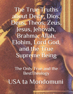 The True Truths about Deity, Dios, Deus, Theos, Zeus, Jesus, Jehovah, Brahma, Allah, Elohim, Lord God, and the True Supreme Being: The Only True Theology