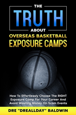 The TRUTH About Overseas Basketball Exposure Camps: How To Effortlessly Choose The RIGHT Exposure Camp For YOU -- And Avoid Wasting Money On Scam Events - Baldwin, Dre
