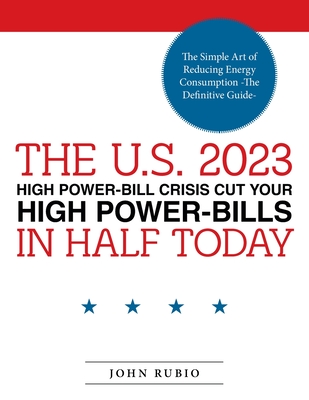 The U.S. 2023 High Power-Bill Crisis Cut Your High Power-Bills in Half Today: The Simple Art of Reducing Energy Consumption -The Definitive Guide- - Rubio, John