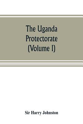 The Uganda protectorate (Volume I): an attempt to give some description of the physical geography, botany, zoology, anthropology, languages and history of the territories under British protection in East Central Africa, between the Congo Free State and... - Harry Johnston, Sir