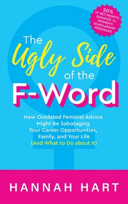 The Ugly Side of the F-Word: How Outdated Feminist Advice Might Be Sabotaging Your Career Opportunities, Family, and Your Life (and What to Do about It) - Hart, Hannah