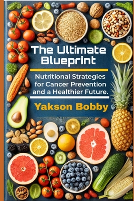 The Ultimate Blueprint: Nutritional Strategies for Cancer Prevention and a Healthier Future - Bobby, Yakson