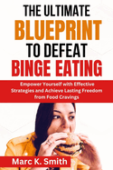 The Ultimate Blueprint to Defeat Binge Eating: Empower Yourself with Effective Strategies and Achieve Lasting Freedom from Food Cravings