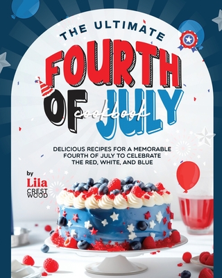 The Ultimate Fourth of July Cookbook: Delicious Recipes for a Memorable Fourth of July to Celebrate the Red, White, and Blue - Crestwood, Lila