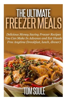 The Ultimate Freezer Meals: Delicious Money Saving Freezer Recipes You Can Make in Advance and Eat Hassle Free Anytime (Breakfast, Lunch, Dinner) - Soule, Tom