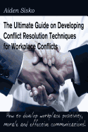 The Ultimate Guide on Developing Conflict Resolution Techniques for Workplace Conflicts: How to Develop Workplace Positivity, Morale, Communications...