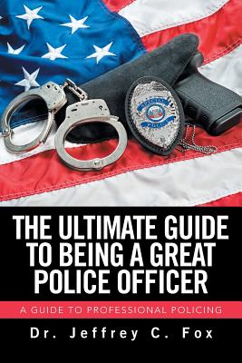 The Ultimate Guide to Being a Great Police Officer: A Guide to Professional Policing - Fox, Jeffrey C