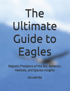 The Ultimate Guide to Eagles: Majestic Predators of the Sky: Behavior, Habitats, and Species Insights