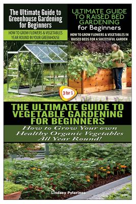 The Ultimate Guide to Greenhouse Gardening for Beginners & the Ultimate Guide to Raised Bed Gardening for Beginners & the Ultimate Guide to Vegetable Gardening for Beginners - Pylarinos, Lindsey