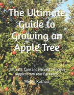 The Ultimate Guide to Growing an Apple Tree: Cultivate, Care and Harvest Delicious Apples from Your Backyard