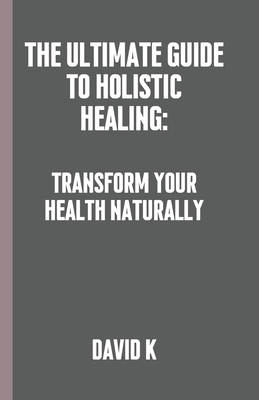 The Ultimate Guide to Holistic Healing: Transform Your Health Naturally - K, David