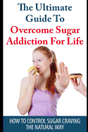 The Ultimate Guide to Overcome Sugar Addiction for Life: How to Control Sugar Craving the Natural Way