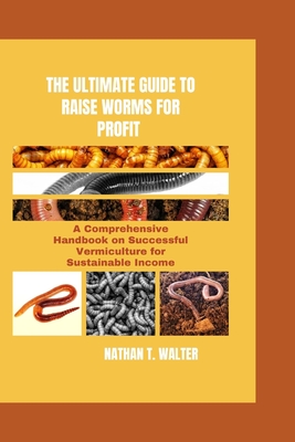 The Ultimate Guide to Raise Worms for Profit: A Comprehensive Handbook on Successful Vermiculture for Sustainable Income - T Walter, Nathan