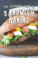 The Ultimate Guide to Sandwich Making: The Tastiest Sandwich Recipes That Are Easy to Make