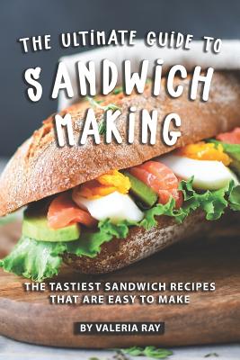 The Ultimate Guide to Sandwich Making: The Tastiest Sandwich Recipes That Are Easy to Make - Ray, Valeria