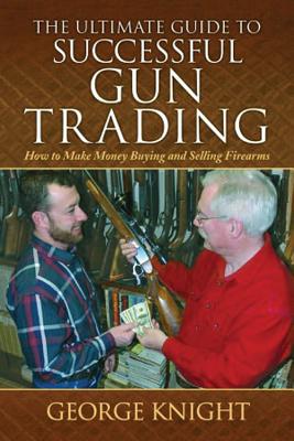 The Ultimate Guide to Successful Gun Trading: How to Make Money Buying and Selling Firearms - Knight, George