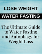 The Ultimate Guide to Water Fasting and Autophagy for Weight Loss: Boost Fat Burn, Detoxify Your Body, Improve Metabolism, Enhance Longevity, and Achieve Natural Health and Wellness Benefits