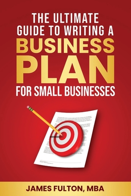 The Ultimate Guide to Writing a Business Plan for Small Businesses - Fulton Mba, James