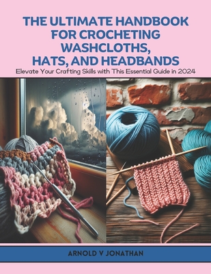 The Ultimate Handbook for Crocheting Washcloths, Hats, and Headbands: Elevate Your Crafting Skills with This Essential Guide in 2024 - Jonathan, Arnold V