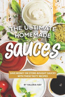 The Ultimate Homemade Sauces: Save Money on Store-Bought Sauces with These Tasty Recipes - Ray, Valeria