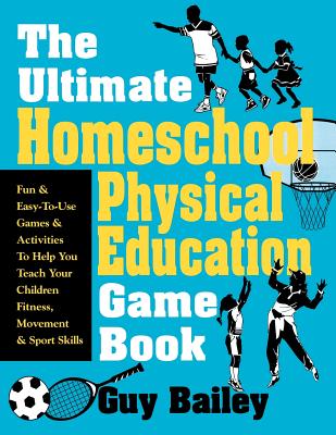 The Ultimate Homeschool Physical Education Game Book: Fun & Easy-To-Use Games & Activities to Help You Teach Your Children Fitness, Movement & Sport Skill - Bailey, Guy