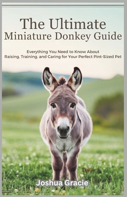The Ultimate Miniature Donkey Guide: Everything You Need to Know About Raising, Training, and Caring for Your Perfect Pint-Sized Pet - Gracie, Joshua