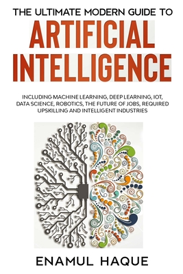 The Ultimate Modern Guide to Artificial Intelligence: Including Machine Learning, Deep Learning, IoT, Data Science, Robotics, The Future of Jobs, Required Upskilling and Intelligent Industries - Haque, Enamul