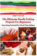 The Ultimate Needle Felting Projects For Beginners: Very Easy Tutorial For First-Time Felters