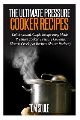 The Ultimate Pressure Cooker Recipes: Delicious and Simple Recipe Easy Meals (Pressure Cooker, Pressure Cooking, Electric Crock-Pot Recipes, Slower Recipes) - Soule, Tom