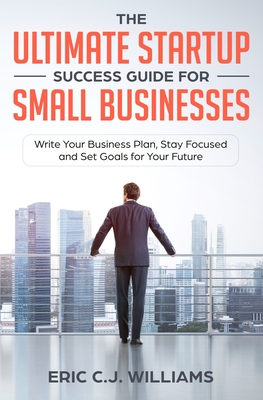 The Ultimate Startup Success Guide For Small Businesses: Write Your Business Plan, Stay Focused and Set Goals for Your Future - Williams, Eric C J, and 5310 Publishing (Prepared for publication by)