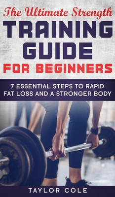 The Ultimate Strength Training Guide for Beginners: 7 Essential Steps to Rapid Fat Loss and A Stronger Body - Cole, Taylor