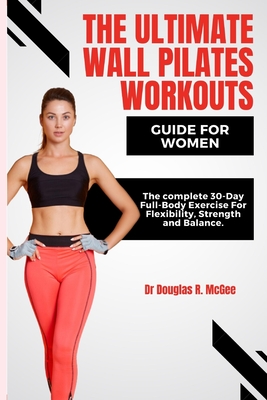 The Ultimate Wall Pilates Workouts Guide for Women: The Complete 30-Day Full-Body Exercise for Flexibility, Strength and Balance - R McGee, Douglas, Dr.