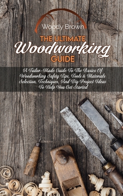 The Ultimate Woodworking Guide: A Tailor-Made Guide To The Basics Of Woodworking Safety Tips, Tools & Materials Selection, Techniques, And Diy Project Ideas To Help You Get Started - Brown, Woody