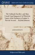 The Unbloody Sacrifice, and Altar, Unvail'd and Supported. In Which the Nature of the Eucharist is Explain'd ... Part the Second. ... By John Johnson,