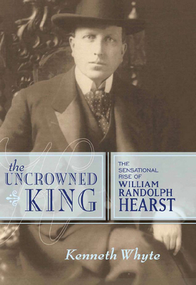 The Uncrowned King: The Sensational Rise of William Randolph Hearst - Whyte, Kenneth