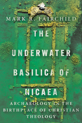 The Underwater Basilica of Nicaea: Archaeology in the Birthplace of Christian Theology - Fairchild, Mark R