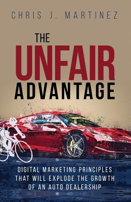 The Unfair Advantage: Digital Marketing Principles that Will Explode the Growth of an Auto Dealership - Martinez, Chris J