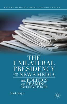 The Unilateral Presidency and the News Media: The Politics of Framing Executive Power - Major, Mark