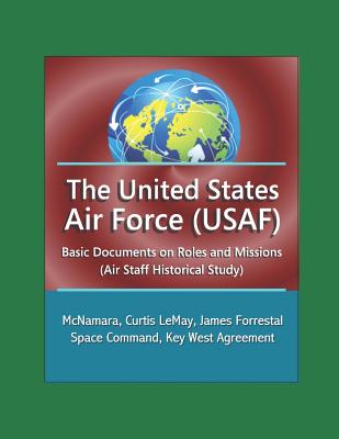 The United States Air Force (USAF): Basic Documents on Roles and Missions (Air Staff Historical Study) - McNamara, Curtis LeMay, James Forrestal, Space Command, Key West Agreement - Defense, Department Of, and Air Force, U S, and History, Office of Air Force