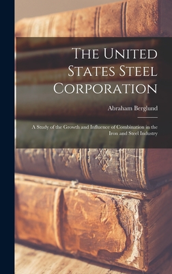 The United States Steel Corporation: A Study of the Growth and Influence of Combination in the Iron and Steel Industry - Berglund, Abraham