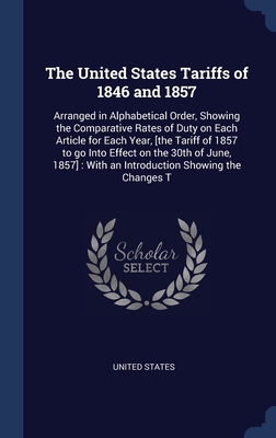 The United States Tariffs of 1846 and 1857: Arranged in Alphabetical Order, Showing the Comparative Rates of Duty on Each Article for Each Year, [the Tariff of 1857 to go Into Effect on the 30th of June, 1857]: With an Introduction Showing the Changes T - United States (Creator)