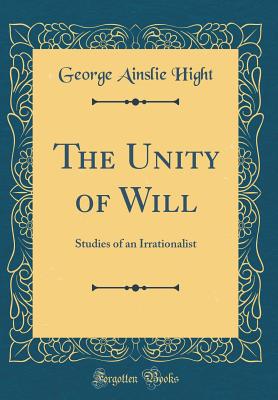 The Unity of Will: Studies of an Irrationalist (Classic Reprint) - Hight, George Ainslie