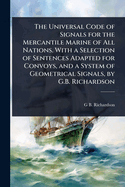 The Universal Code of Signals for the Mercantile Marine of All Nations. With a Selection of Sentences Adapted for Convoys, and a System of Geometrical Signals, by G.B. Richardson