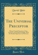 The Universal Preceptor: Being a General Grammar of Arts, Sciences, and Useful Knowledge, with Six Hundred Questions and Exercises (Classic Reprint)