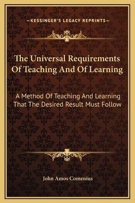 The Universal Requirements Of Teaching And Of Learning: A Method Of Teaching And Learning That The Desired Result Must Follow - Comenius, John Amos