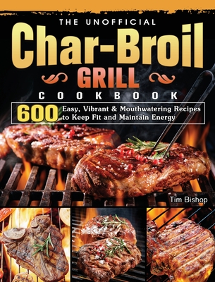 The Unofficial Char-Broil Grill Cookbook: 600 Easy, Vibrant & Mouthwatering Recipes to Keep Fit and Maintain Energy - Bishop, Tim